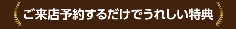 ご来店予約するだけでうれしい特典