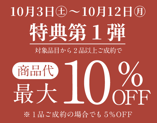 10月3日から10月12日 特典第1弾。対象品目から2品以上ご成約で商品代最大10％OFF。1品ご成約の場合でも5％OFF。
